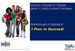 Walkthrough of Module 8:
I Plan to Succeed!
NATIONAL TRAINING OF TRAINERS
GRADE 11 CAREER GUIDANCE PROGRAM
GRADE 11 CAREER GUIDANCE PROGRAM: I PLAN TO SUCCEED!
 