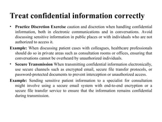 Treat confidential information correctly
• Practice Discretion Exercise caution and discretion when handling confidential
information, both in electronic communications and in conversations. Avoid
discussing sensitive information in public places or with individuals who are not
authorized to access it.
Example: When discussing patient cases with colleagues, healthcare professionals
should do so in private areas such as consultation rooms or offices, ensuring that
conversations cannot be overheard by unauthorized individuals.
• Secure Transmission When transmitting confidential information electronically,
use secure channels such as encrypted email, secure file transfer protocols, or
password-protected documents to prevent interception or unauthorized access.
Example: Sending sensitive patient information to a specialist for consultation
might involve using a secure email system with end-to-end encryption or a
secure file transfer service to ensure that the information remains confidential
during transmission.
 