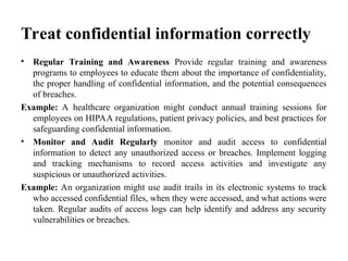 Treat confidential information correctly
• Regular Training and Awareness Provide regular training and awareness
programs to employees to educate them about the importance of confidentiality,
the proper handling of confidential information, and the potential consequences
of breaches.
Example: A healthcare organization might conduct annual training sessions for
employees on HIPAA regulations, patient privacy policies, and best practices for
safeguarding confidential information.
• Monitor and Audit Regularly monitor and audit access to confidential
information to detect any unauthorized access or breaches. Implement logging
and tracking mechanisms to record access activities and investigate any
suspicious or unauthorized activities.
Example: An organization might use audit trails in its electronic systems to track
who accessed confidential files, when they were accessed, and what actions were
taken. Regular audits of access logs can help identify and address any security
vulnerabilities or breaches.
 