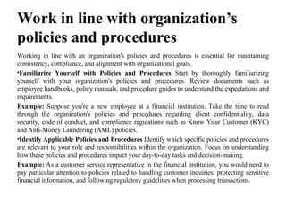 Work in line with organization’s
policies and procedures
Working in line with an organization's policies and procedures is essential for maintaining
consistency, compliance, and alignment with organizational goals.
•Familiarize Yourself with Policies and Procedures Start by thoroughly familiarizing
yourself with your organization's policies and procedures. Review documents such as
employee handbooks, policy manuals, and procedure guides to understand the expectations and
requirements.
Example: Suppose you're a new employee at a financial institution. Take the time to read
through the organization's policies and procedures regarding client confidentiality, data
security, code of conduct, and compliance regulations such as Know Your Customer (KYC)
and Anti-Money Laundering (AML) policies.
•Identify Applicable Policies and Procedures Identify which specific policies and procedures
are relevant to your role and responsibilities within the organization. Focus on understanding
how these policies and procedures impact your day-to-day tasks and decision-making.
Example: As a customer service representative in the financial institution, you would need to
pay particular attention to policies related to handling customer inquiries, protecting sensitive
financial information, and following regulatory guidelines when processing transactions.
 