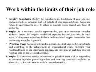 Work within the limits of their job role
• Identify Boundaries Identify the boundaries and limitations of your job role,
including tasks or activities that fall outside of your responsibilities. Recognize
when it's appropriate to defer to others or escalate issues beyond your level of
authority.
Example: As a customer service representative, you may encounter complex
technical issues that require specialized expertise beyond your role. In such
cases, it's important to escalate the issue to the technical support team rather than
attempting to resolve it yourself.
• Prioritize Tasks Focus on tasks and responsibilities that align with your job role
and contribute to the achievement of organizational goals. Prioritize your
workload based on the importance, urgency, and relevance of each task to avoid
wasting time on non-essential activities.
Example: As a customer service representative, prioritize tasks such as responding
to customer inquiries, processing orders, and resolving customer complaints, as
these directly impact customer satisfaction and retention.
 