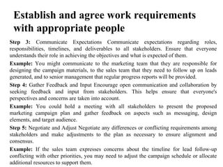 Establish and agree work requirements
with appropriate people
Step 3: Communicate Expectations Communicate expectations regarding roles,
responsibilities, timelines, and deliverables to all stakeholders. Ensure that everyone
understands their role in achieving the objectives and what is expected of them.
Example: You might communicate to the marketing team that they are responsible for
designing the campaign materials, to the sales team that they need to follow up on leads
generated, and to senior management that regular progress reports will be provided.
Step 4: Gather Feedback and Input Encourage open communication and collaboration by
seeking feedback and input from stakeholders. This helps ensure that everyone's
perspectives and concerns are taken into account.
Example: You could hold a meeting with all stakeholders to present the proposed
marketing campaign plan and gather feedback on aspects such as messaging, design
elements, and target audience.
Step 5: Negotiate and Adjust Negotiate any differences or conflicting requirements among
stakeholders and make adjustments to the plan as necessary to ensure alignment and
consensus.
Example: If the sales team expresses concerns about the timeline for lead follow-up
conflicting with other priorities, you may need to adjust the campaign schedule or allocate
additional resources to support them.
 