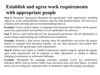 Establish and agree work requirements
with appropriate people
Step 6: Document Agreements Document the agreed-upon work requirements, including
objectives, scope, responsibilities, timelines, and any other pertinent details. This serves as a
reference point and helps prevent misunderstandings later on.
Example: Create a project charter or campaign brief document that outlines all the agreed-
upon work requirements and distribute it to all stakeholders for reference.
Step 7: Review and Confirm Review the documented agreements with all stakeholders to
ensure mutual understanding and confirmation of commitment.
Example: Schedule a final review meeting where all stakeholders can review the project
charter or campaign brief document together, ask any final questions, and confirm their
commitment to the agreed-upon work requirements.
Step 8: Monitor and Adjust as Needed Continuously monitor progress against the agreed-
upon work requirements and be prepared to make adjustments as needed to address
changing circumstances or unforeseen challenges.
Example: Throughout the campaign execution, regularly review key performance
indicators (KPIs) such as website traffic, lead conversion rates, and sales figures. If certain
tactics are not yielding the expected results, be prepared to adjust the strategy accordingly.
 