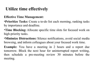 Utilize time effectively
Effective Time Management:
•Prioritize Tasks: Create a to-do list each morning, ranking tasks
by importance and deadline.
•Time Blocking: Allocate specific time slots for focused work on
high-priority tasks.
•Minimize Distractions: Silence notifications, avoid social media
browsing, and inform colleagues about your focused work time.
Example: You have a meeting in 2 hours and a report due
tomorrow. Block the next hour for uninterrupted report writing,
then schedule a pre-meeting review 30 minutes before the
meeting.
 