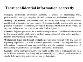 Treat confidential information correctly
Managing confidential information correctly is crucial for maintaining trust,
professionalism, and legal compliance in both personal and professional settings.
•Identify Confidential Information Start by clearly identifying what constitutes
confidential information in your context. This could include sensitive data such as
personal or financial information, proprietary business information, trade secrets, or
any other information that is not meant to be disclosed publicly.
Example: Suppose you work for a healthcare organization. Confidential information
in this context might include patient medical records, financial information, employee
records, and proprietary research data.
•Understand Legal and Ethical Obligations Familiarize yourself with any legal or
regulatory requirements, as well as ethical guidelines, related to handling confidential
information. Understand your responsibilities and the potential consequences of
mishandling or unauthorized disclosure of confidential information.
Example: In the healthcare industry, you would need to comply with regulations such
as the Health Insurance Portability and Accountability Act (HIPAA), which sets strict
standards for protecting patient privacy and confidentiality.
 