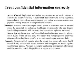 Treat confidential information correctly
• Access Control Implement appropriate access controls to restrict access to
confidential information only to authorized individuals who have a legitimate
need-to-know. Use tools such as passwords, encryption, access permissions, and
physical security measures to safeguard sensitive data.
Example: Within a healthcare organization, access to electronic medical records
might be restricted to authorized healthcare professionals who are directly
involved in patient care, with each user having a unique login and password.
• Secure Storage Ensure that confidential information is stored securely, whether
it's in digital format or hard copy. Use secure file storage systems, encrypted
databases, locked cabinets, or safes to prevent unauthorized access or theft.
Example: Patient medical records might be stored in a secure electronic health
record (EHR) system with access controls and encryption to protect against
unauthorized access. Physical documents containing confidential information
could be stored in locked filing cabinets or secure storage rooms.
 