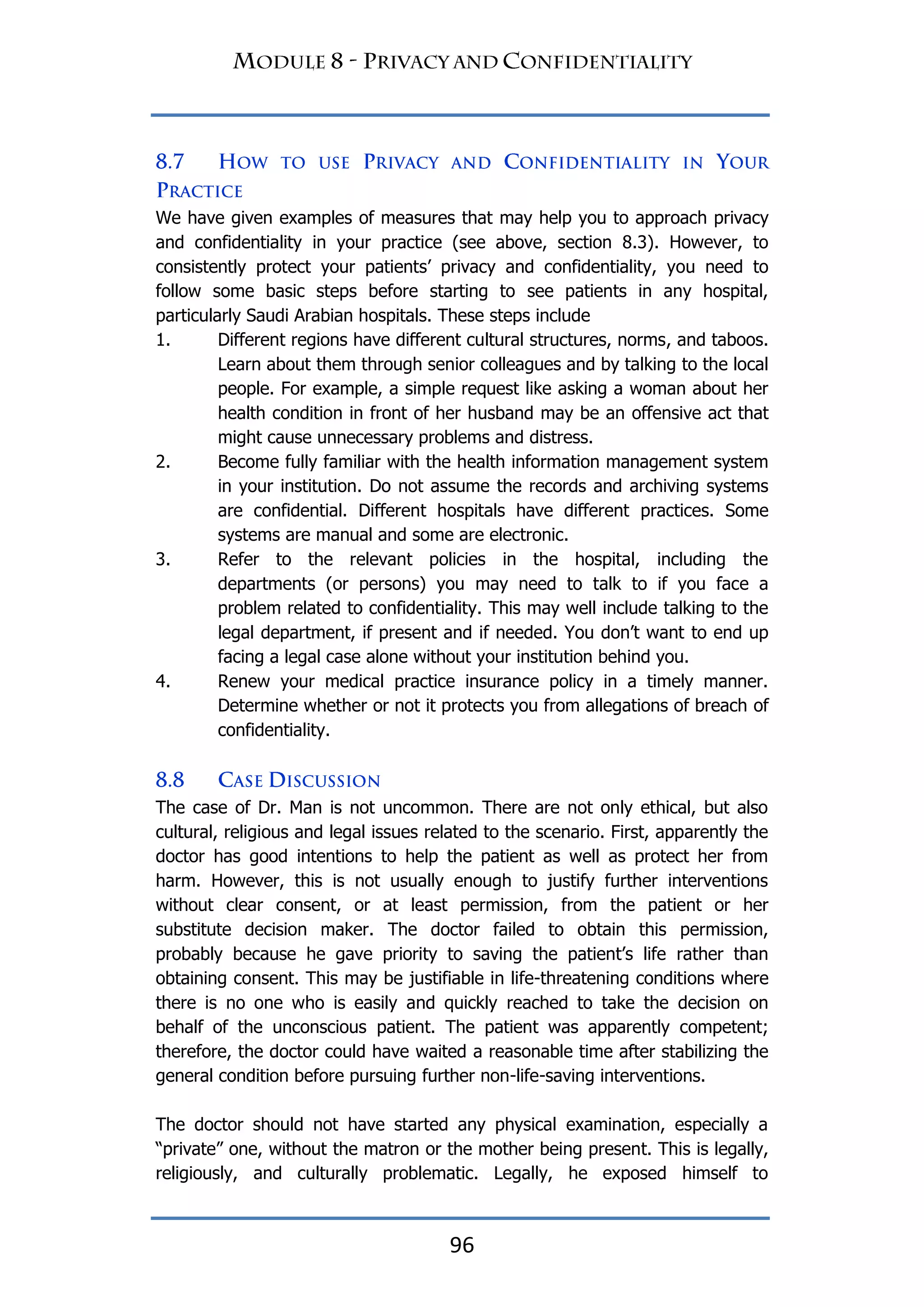 96
We have given examples of measures that may help you to approach privacy
and confidentiality in your practice (see above, section 8.3). However, to
consistently protect your patients‟ privacy and confidentiality, you need to
follow some basic steps before starting to see patients in any hospital,
particularly Saudi Arabian hospitals. These steps include
1. Different regions have different cultural structures, norms, and taboos.
Learn about them through senior colleagues and by talking to the local
people. For example, a simple request like asking a woman about her
health condition in front of her husband may be an offensive act that
might cause unnecessary problems and distress.
2. Become fully familiar with the health information management system
in your institution. Do not assume the records and archiving systems
are confidential. Different hospitals have different practices. Some
systems are manual and some are electronic.
3. Refer to the relevant policies in the hospital, including the
departments (or persons) you may need to talk to if you face a
problem related to confidentiality. This may well include talking to the
legal department, if present and if needed. You don‟t want to end up
facing a legal case alone without your institution behind you.
4. Renew your medical practice insurance policy in a timely manner.
Determine whether or not it protects you from allegations of breach of
confidentiality.
The case of Dr. Man is not uncommon. There are not only ethical, but also
cultural, religious and legal issues related to the scenario. First, apparently the
doctor has good intentions to help the patient as well as protect her from
harm. However, this is not usually enough to justify further interventions
without clear consent, or at least permission, from the patient or her
substitute decision maker. The doctor failed to obtain this permission,
probably because he gave priority to saving the patient‟s life rather than
obtaining consent. This may be justifiable in life-threatening conditions where
there is no one who is easily and quickly reached to take the decision on
behalf of the unconscious patient. The patient was apparently competent;
therefore, the doctor could have waited a reasonable time after stabilizing the
general condition before pursuing further non-life-saving interventions.
The doctor should not have started any physical examination, especially a
“private” one, without the matron or the mother being present. This is legally,
religiously, and culturally problematic. Legally, he exposed himself to
 