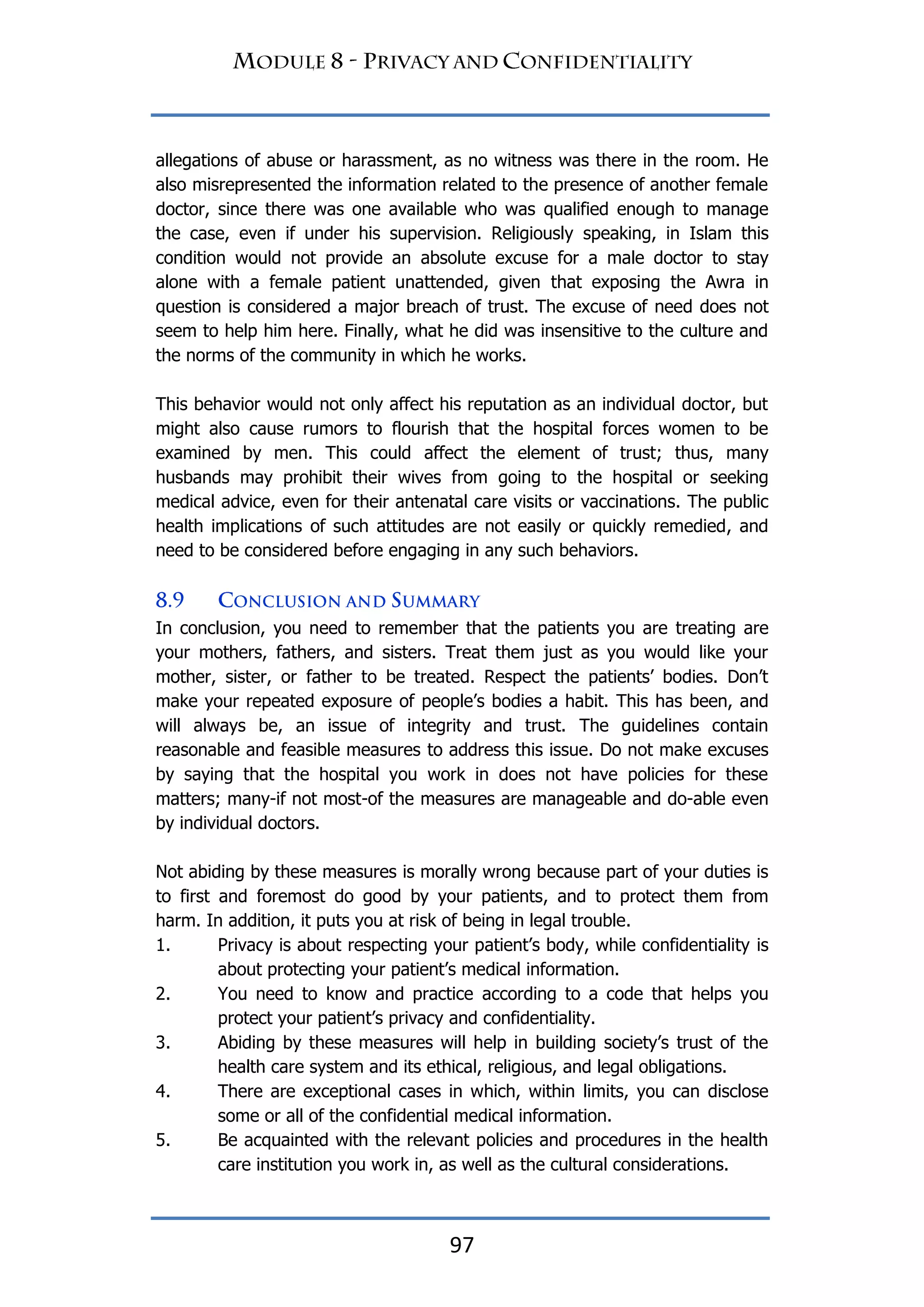 97
allegations of abuse or harassment, as no witness was there in the room. He
also misrepresented the information related to the presence of another female
doctor, since there was one available who was qualified enough to manage
the case, even if under his supervision. Religiously speaking, in Islam this
condition would not provide an absolute excuse for a male doctor to stay
alone with a female patient unattended, given that exposing the Awra in
question is considered a major breach of trust. The excuse of need does not
seem to help him here. Finally, what he did was insensitive to the culture and
the norms of the community in which he works.
This behavior would not only affect his reputation as an individual doctor, but
might also cause rumors to flourish that the hospital forces women to be
examined by men. This could affect the element of trust; thus, many
husbands may prohibit their wives from going to the hospital or seeking
medical advice, even for their antenatal care visits or vaccinations. The public
health implications of such attitudes are not easily or quickly remedied, and
need to be considered before engaging in any such behaviors.
In conclusion, you need to remember that the patients you are treating are
your mothers, fathers, and sisters. Treat them just as you would like your
mother, sister, or father to be treated. Respect the patients‟ bodies. Don‟t
make your repeated exposure of people‟s bodies a habit. This has been, and
will always be, an issue of integrity and trust. The guidelines contain
reasonable and feasible measures to address this issue. Do not make excuses
by saying that the hospital you work in does not have policies for these
matters; many-if not most-of the measures are manageable and do-able even
by individual doctors.
Not abiding by these measures is morally wrong because part of your duties is
to first and foremost do good by your patients, and to protect them from
harm. In addition, it puts you at risk of being in legal trouble.
1. Privacy is about respecting your patient‟s body, while confidentiality is
about protecting your patient‟s medical information.
2. You need to know and practice according to a code that helps you
protect your patient‟s privacy and confidentiality.
3. Abiding by these measures will help in building society‟s trust of the
health care system and its ethical, religious, and legal obligations.
4. There are exceptional cases in which, within limits, you can disclose
some or all of the confidential medical information.
5. Be acquainted with the relevant policies and procedures in the health
care institution you work in, as well as the cultural considerations.
 