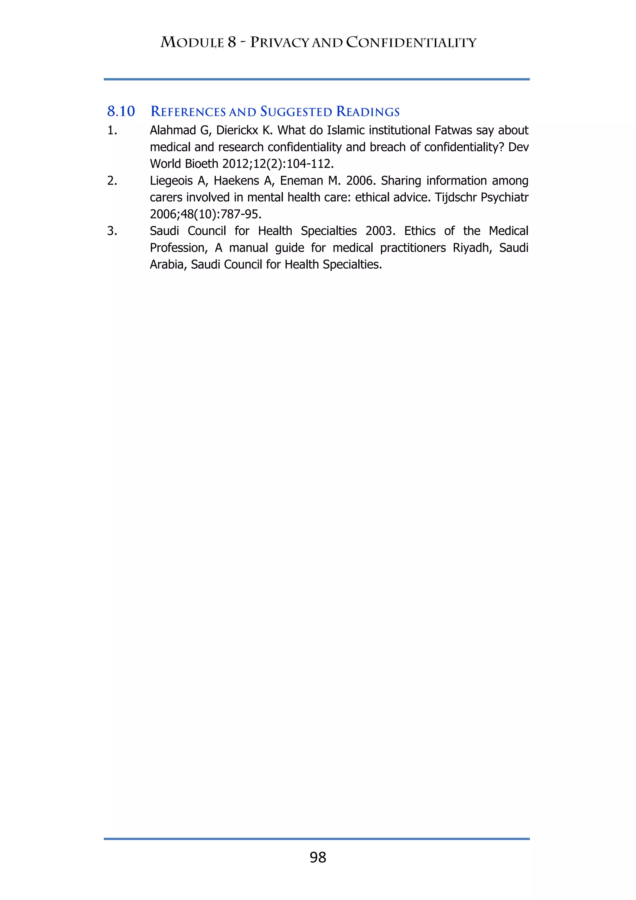 98
1. Alahmad G, Dierickx K. What do Islamic institutional Fatwas say about
medical and research confidentiality and breach of confidentiality? Dev
World Bioeth 2012;12(2):104-112.
2. Liegeois A, Haekens A, Eneman M. 2006. Sharing information among
carers involved in mental health care: ethical advice. Tijdschr Psychiatr
2006;48(10):787-95.
3. Saudi Council for Health Specialties 2003. Ethics of the Medical
Profession, A manual guide for medical practitioners Riyadh, Saudi
Arabia, Saudi Council for Health Specialties.
 