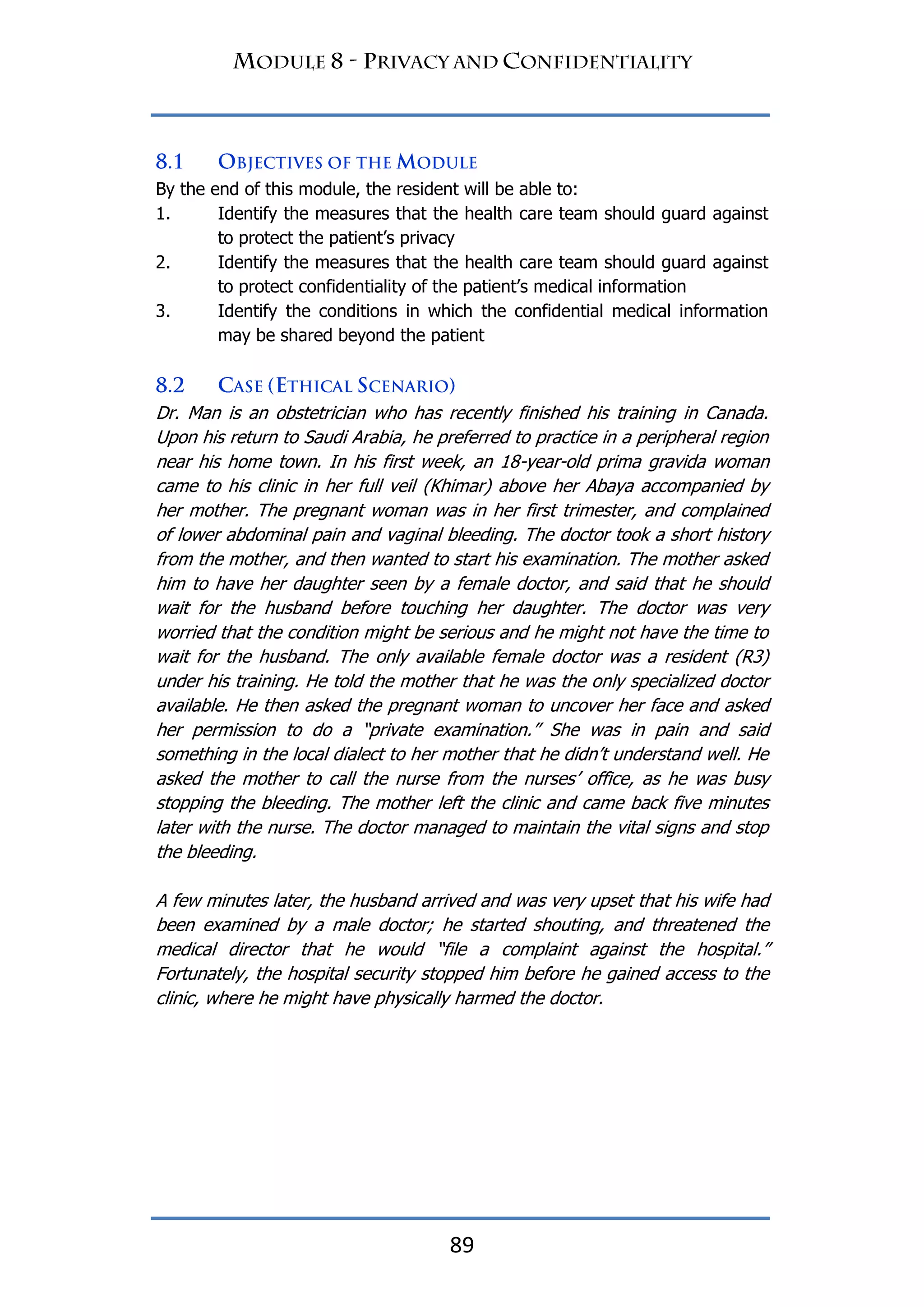 89
By the end of this module, the resident will be able to:
1. Identify the measures that the health care team should guard against
to protect the patient‟s privacy
2. Identify the measures that the health care team should guard against
to protect confidentiality of the patient‟s medical information
3. Identify the conditions in which the confidential medical information
may be shared beyond the patient
Dr. Man is an obstetrician who has recently finished his training in Canada.
Upon his return to Saudi Arabia, he preferred to practice in a peripheral region
near his home town. In his first week, an 18-year-old prima gravida woman
came to his clinic in her full veil (Khimar) above her Abaya accompanied by
her mother. The pregnant woman was in her first trimester, and complained
of lower abdominal pain and vaginal bleeding. The doctor took a short history
from the mother, and then wanted to start his examination. The mother asked
him to have her daughter seen by a female doctor, and said that he should
wait for the husband before touching her daughter. The doctor was very
worried that the condition might be serious and he might not have the time to
wait for the husband. The only available female doctor was a resident (R3)
under his training. He told the mother that he was the only specialized doctor
available. He then asked the pregnant woman to uncover her face and asked
her permission to do a “private examination.” She was in pain and said
something in the local dialect to her mother that he didn‟t understand well. He
asked the mother to call the nurse from the nurses‟ office, as he was busy
stopping the bleeding. The mother left the clinic and came back five minutes
later with the nurse. The doctor managed to maintain the vital signs and stop
the bleeding.
A few minutes later, the husband arrived and was very upset that his wife had
been examined by a male doctor; he started shouting, and threatened the
medical director that he would “file a complaint against the hospital.”
Fortunately, the hospital security stopped him before he gained access to the
clinic, where he might have physically harmed the doctor.
 