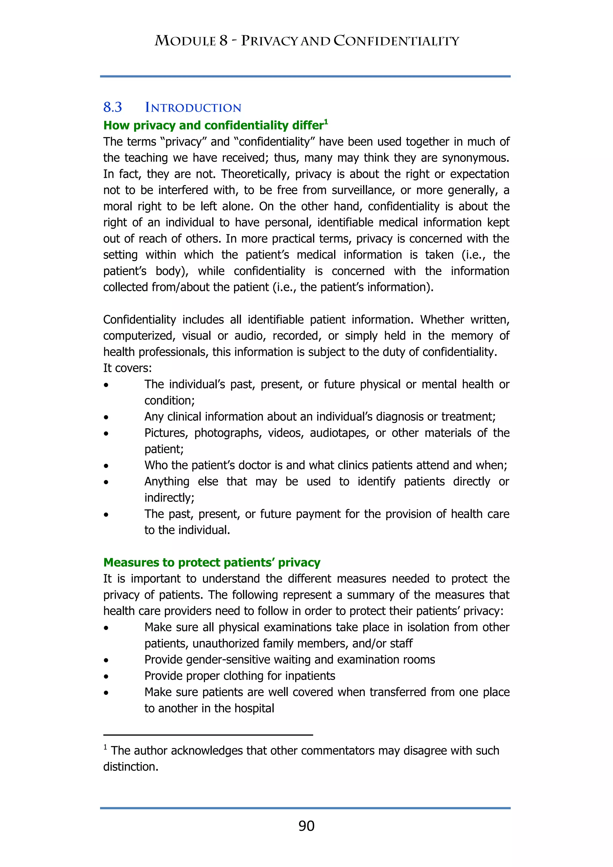 90
How privacy and confidentiality differ1
The terms “privacy” and “confidentiality” have been used together in much of
the teaching we have received; thus, many may think they are synonymous.
In fact, they are not. Theoretically, privacy is about the right or expectation
not to be interfered with, to be free from surveillance, or more generally, a
moral right to be left alone. On the other hand, confidentiality is about the
right of an individual to have personal, identifiable medical information kept
out of reach of others. In more practical terms, privacy is concerned with the
setting within which the patient‟s medical information is taken (i.e., the
patient‟s body), while confidentiality is concerned with the information
collected from/about the patient (i.e., the patient‟s information).
Confidentiality includes all identifiable patient information. Whether written,
computerized, visual or audio, recorded, or simply held in the memory of
health professionals, this information is subject to the duty of confidentiality.
It covers:
 The individual‟s past, present, or future physical or mental health or
condition;
 Any clinical information about an individual‟s diagnosis or treatment;
 Pictures, photographs, videos, audiotapes, or other materials of the
patient;
 Who the patient‟s doctor is and what clinics patients attend and when;
 Anything else that may be used to identify patients directly or
indirectly;
 The past, present, or future payment for the provision of health care
to the individual.
Measures to protect patients‟ privacy
It is important to understand the different measures needed to protect the
privacy of patients. The following represent a summary of the measures that
health care providers need to follow in order to protect their patients‟ privacy:
 Make sure all physical examinations take place in isolation from other
patients, unauthorized family members, and/or staff
 Provide gender-sensitive waiting and examination rooms
 Provide proper clothing for inpatients
 Make sure patients are well covered when transferred from one place
to another in the hospital
1
The author acknowledges that other commentators may disagree with such
distinction.
 