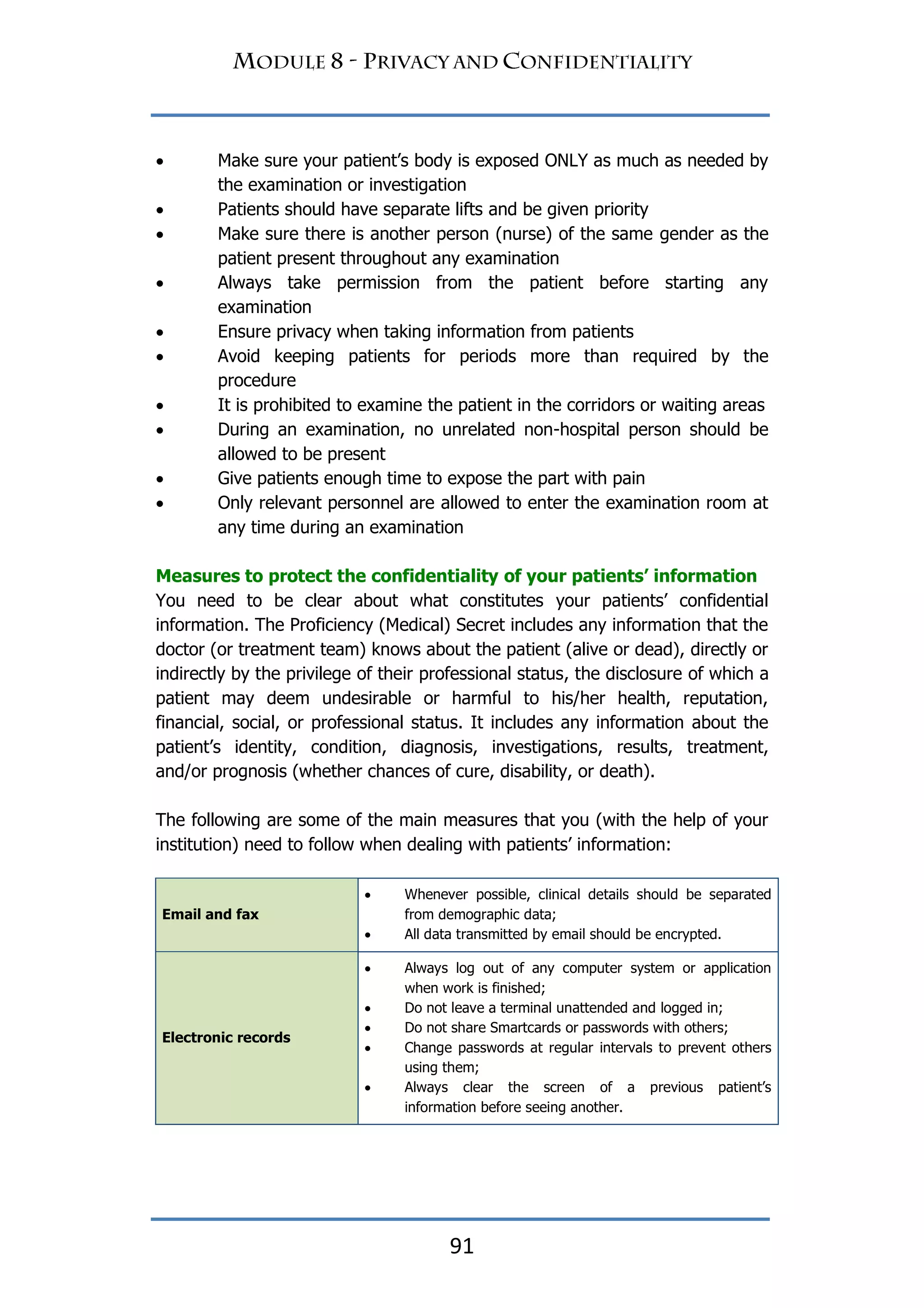 91
 Make sure your patient‟s body is exposed ONLY as much as needed by
the examination or investigation
 Patients should have separate lifts and be given priority
 Make sure there is another person (nurse) of the same gender as the
patient present throughout any examination
 Always take permission from the patient before starting any
examination
 Ensure privacy when taking information from patients
 Avoid keeping patients for periods more than required by the
procedure
 It is prohibited to examine the patient in the corridors or waiting areas
 During an examination, no unrelated non-hospital person should be
allowed to be present
 Give patients enough time to expose the part with pain
 Only relevant personnel are allowed to enter the examination room at
any time during an examination
Measures to protect the confidentiality of your patients‟ information
You need to be clear about what constitutes your patients‟ confidential
information. The Proficiency (Medical) Secret includes any information that the
doctor (or treatment team) knows about the patient (alive or dead), directly or
indirectly by the privilege of their professional status, the disclosure of which a
patient may deem undesirable or harmful to his/her health, reputation,
financial, social, or professional status. It includes any information about the
patient‟s identity, condition, diagnosis, investigations, results, treatment,
and/or prognosis (whether chances of cure, disability, or death).
The following are some of the main measures that you (with the help of your
institution) need to follow when dealing with patients‟ information:
Email and fax
 Whenever possible, clinical details should be separated
from demographic data;
 All data transmitted by email should be encrypted.
Electronic records
 Always log out of any computer system or application
when work is finished;
 Do not leave a terminal unattended and logged in;
 Do not share Smartcards or passwords with others;
 Change passwords at regular intervals to prevent others
using them;
 Always clear the screen of a previous patient‟s
information before seeing another.
 