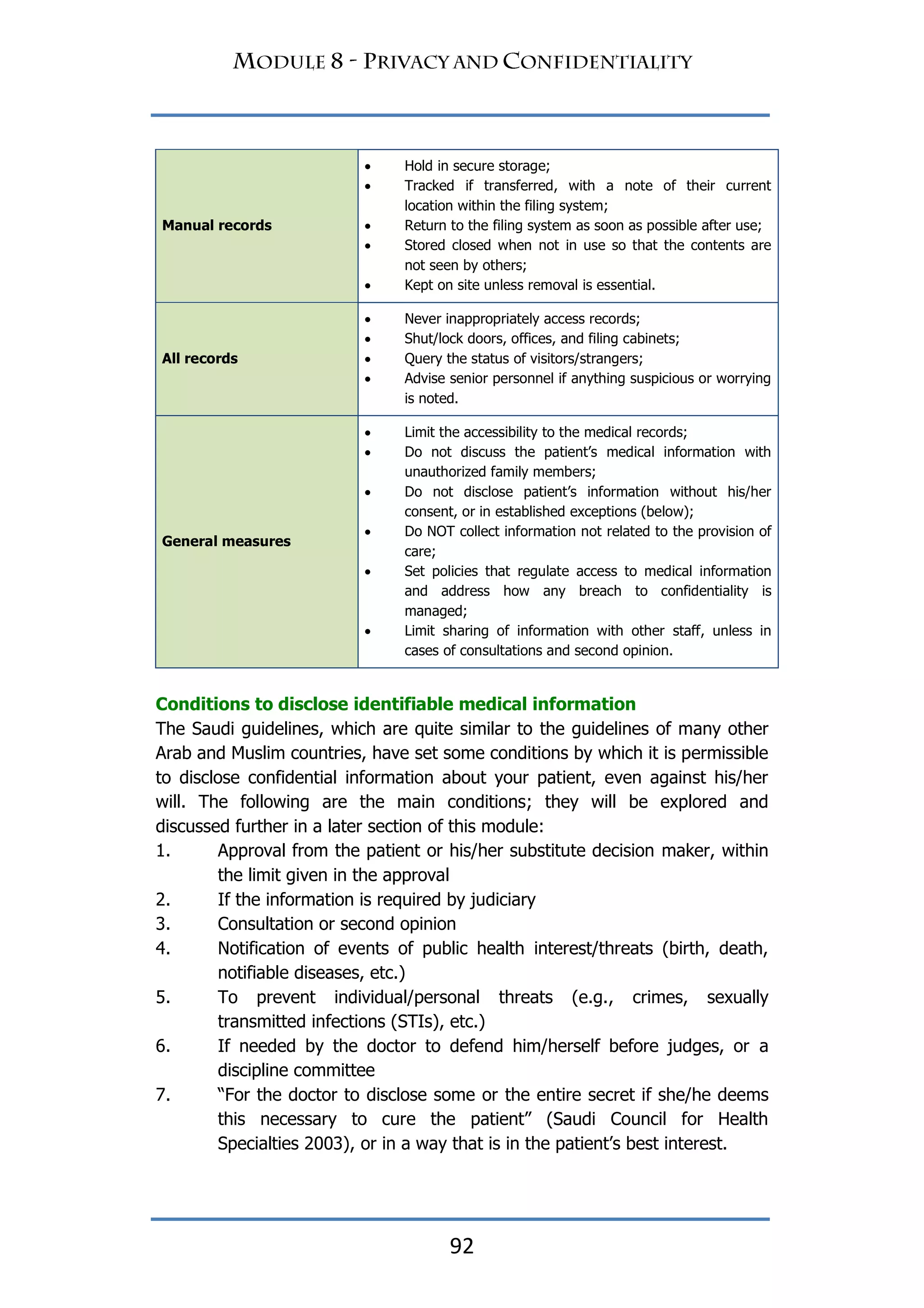 92
Manual records
 Hold in secure storage;
 Tracked if transferred, with a note of their current
location within the filing system;
 Return to the filing system as soon as possible after use;
 Stored closed when not in use so that the contents are
not seen by others;
 Kept on site unless removal is essential.
All records
 Never inappropriately access records;
 Shut/lock doors, offices, and filing cabinets;
 Query the status of visitors/strangers;
 Advise senior personnel if anything suspicious or worrying
is noted.
General measures
 Limit the accessibility to the medical records;
 Do not discuss the patient‟s medical information with
unauthorized family members;
 Do not disclose patient‟s information without his/her
consent, or in established exceptions (below);
 Do NOT collect information not related to the provision of
care;
 Set policies that regulate access to medical information
and address how any breach to confidentiality is
managed;
 Limit sharing of information with other staff, unless in
cases of consultations and second opinion.
Conditions to disclose identifiable medical information
The Saudi guidelines, which are quite similar to the guidelines of many other
Arab and Muslim countries, have set some conditions by which it is permissible
to disclose confidential information about your patient, even against his/her
will. The following are the main conditions; they will be explored and
discussed further in a later section of this module:
1. Approval from the patient or his/her substitute decision maker, within
the limit given in the approval
2. If the information is required by judiciary
3. Consultation or second opinion
4. Notification of events of public health interest/threats (birth, death,
notifiable diseases, etc.)
5. To prevent individual/personal threats (e.g., crimes, sexually
transmitted infections (STIs), etc.)
6. If needed by the doctor to defend him/herself before judges, or a
discipline committee
7. “For the doctor to disclose some or the entire secret if she/he deems
this necessary to cure the patient” (Saudi Council for Health
Specialties 2003), or in a way that is in the patient‟s best interest.
 