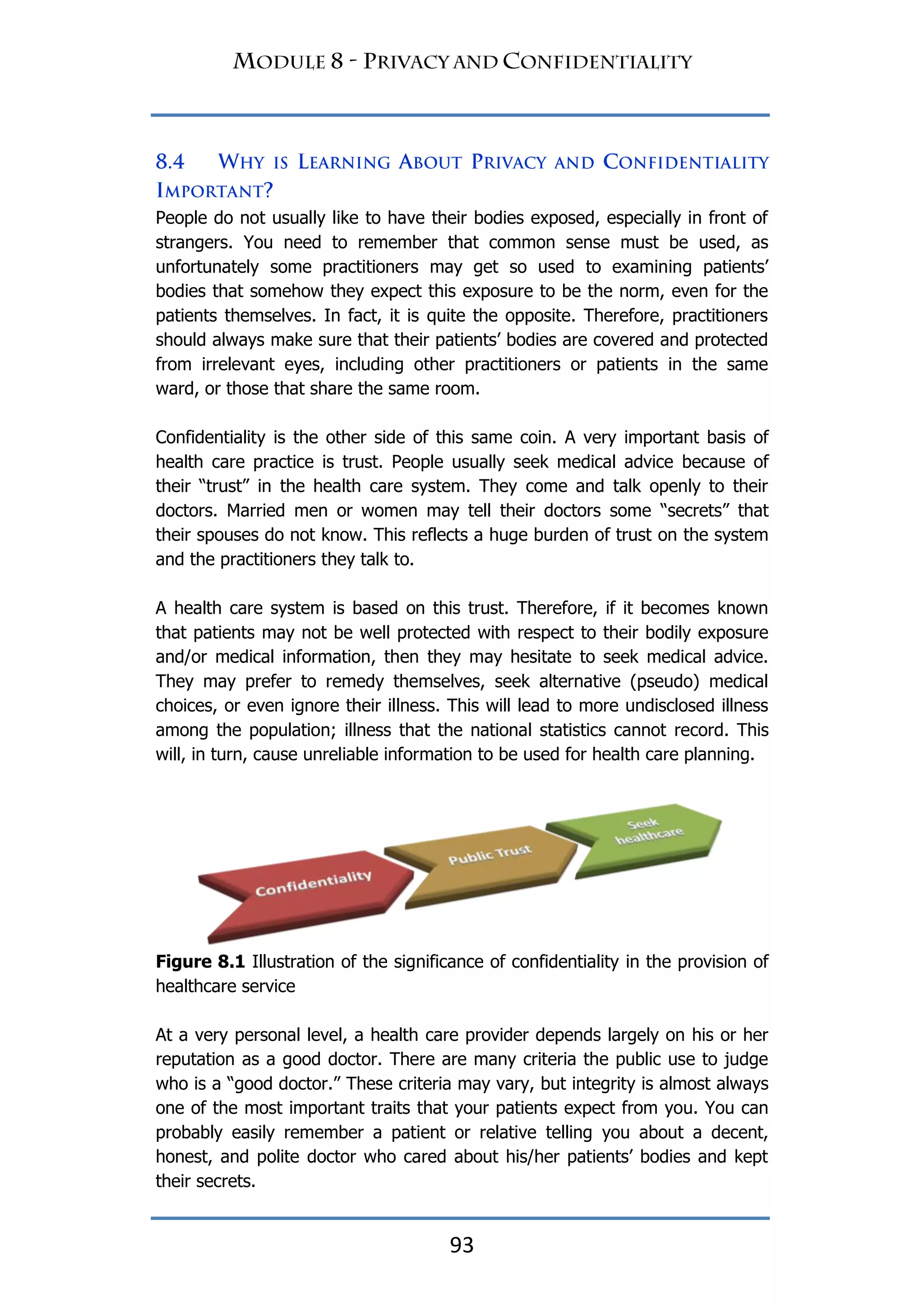 93
People do not usually like to have their bodies exposed, especially in front of
strangers. You need to remember that common sense must be used, as
unfortunately some practitioners may get so used to examining patients‟
bodies that somehow they expect this exposure to be the norm, even for the
patients themselves. In fact, it is quite the opposite. Therefore, practitioners
should always make sure that their patients‟ bodies are covered and protected
from irrelevant eyes, including other practitioners or patients in the same
ward, or those that share the same room.
Confidentiality is the other side of this same coin. A very important basis of
health care practice is trust. People usually seek medical advice because of
their “trust” in the health care system. They come and talk openly to their
doctors. Married men or women may tell their doctors some “secrets” that
their spouses do not know. This reflects a huge burden of trust on the system
and the practitioners they talk to.
A health care system is based on this trust. Therefore, if it becomes known
that patients may not be well protected with respect to their bodily exposure
and/or medical information, then they may hesitate to seek medical advice.
They may prefer to remedy themselves, seek alternative (pseudo) medical
choices, or even ignore their illness. This will lead to more undisclosed illness
among the population; illness that the national statistics cannot record. This
will, in turn, cause unreliable information to be used for health care planning.
Figure 8.1 Illustration of the significance of confidentiality in the provision of
healthcare service
At a very personal level, a health care provider depends largely on his or her
reputation as a good doctor. There are many criteria the public use to judge
who is a “good doctor.” These criteria may vary, but integrity is almost always
one of the most important traits that your patients expect from you. You can
probably easily remember a patient or relative telling you about a decent,
honest, and polite doctor who cared about his/her patients‟ bodies and kept
their secrets.
 