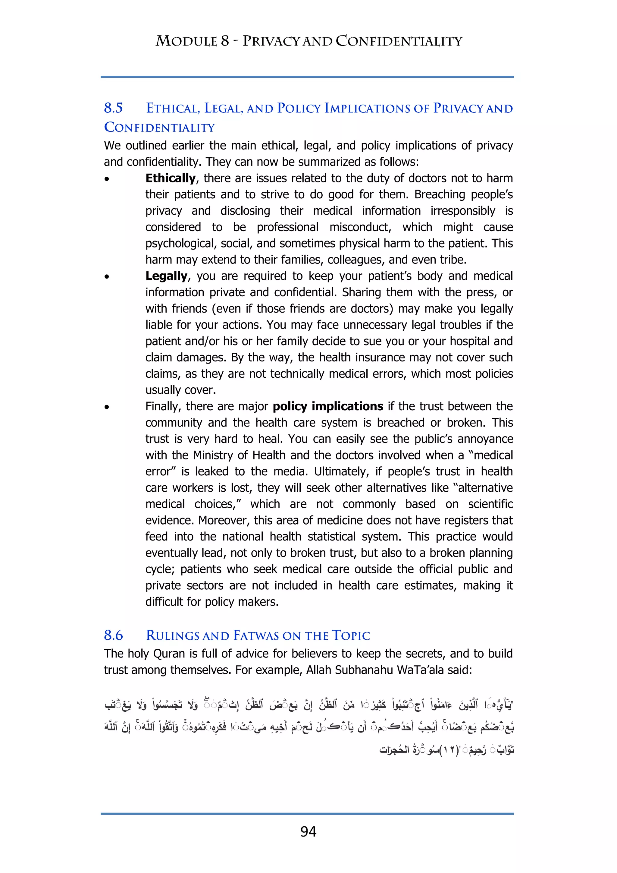 94
We outlined earlier the main ethical, legal, and policy implications of privacy
and confidentiality. They can now be summarized as follows:
 Ethically, there are issues related to the duty of doctors not to harm
their patients and to strive to do good for them. Breaching people‟s
privacy and disclosing their medical information irresponsibly is
considered to be professional misconduct, which might cause
psychological, social, and sometimes physical harm to the patient. This
harm may extend to their families, colleagues, and even tribe.
 Legally, you are required to keep your patient‟s body and medical
information private and confidential. Sharing them with the press, or
with friends (even if those friends are doctors) may make you legally
liable for your actions. You may face unnecessary legal troubles if the
patient and/or his or her family decide to sue you or your hospital and
claim damages. By the way, the health insurance may not cover such
claims, as they are not technically medical errors, which most policies
usually cover.
 Finally, there are major policy implications if the trust between the
community and the health care system is breached or broken. This
trust is very hard to heal. You can easily see the public‟s annoyance
with the Ministry of Health and the doctors involved when a “medical
error” is leaked to the media. Ultimately, if people‟s trust in health
care workers is lost, they will seek other alternatives like “alternative
medical choices,” which are not commonly based on scientific
evidence. Moreover, this area of medicine does not have registers that
feed into the national health statistical system. This practice would
eventually lead, not only to broken trust, but also to a broken planning
cycle; patients who seek medical care outside the official public and
private sectors are not included in health care estimates, making it
difficult for policy makers.
The holy Quran is full of advice for believers to keep the secrets, and to build
trust among themselves. For example, Allah Subhanahu WaTa‟ala said:
"‫َي‬‫أ‬َٰٰٓ‫ـ‬َ‫ي‬‫ہ‬‫ا‬ ََ‫ٱج‬ ْ‫ا‬‫و‬ُ‫ن‬َ‫ام‬َ‫ء‬ َ‫ين‬ِ‫ذ‬َّ‫ٱل‬ْۖ‫ا‬‫و‬ُ‫ب‬ِ‫ن‬َ‫ت‬ً‫ير‬ِ‫ث‬َ‫ك‬ۖ‫ا‬‫ع‬َ‫ب‬ َّ‫ن‬ِ‫إ‬ ِّ‫ن‬َّ‫ٱلظ‬ َ‫ن‬ِّ‫م‬َۖ‫ض‬‫ث‬ِ‫إ‬ ِّ‫ن‬َّ‫ٱلظ‬ٌۖ‫م‬ۖۖ‫غ‬َ‫ي‬ َ‫َل‬َ‫و‬ ْ‫ا‬‫و‬ُ‫س‬َّ‫س‬َ‫ج‬َ‫ت‬ َ‫َل‬َ‫و‬ۖ‫ب‬َ‫ت‬
‫َّع‬‫ب‬ۖ‫م‬ُ‫ك‬ُ‫ض‬‫ع‬َ‫ب‬ۖ‫ا‬ً‫ض‬ُۖ‫د‬َ‫َح‬‫أ‬ ‫ب‬ِ‫ح‬ُ‫َي‬‫أ‬‫ڪ‬َُ‫م‬ۖ‫أ‬َ‫ي‬ ‫َن‬‫أ‬‫ڪ‬َُۖ‫ح‬َ‫ل‬ َ‫ل‬َۖ‫م‬‫ي‬َ‫م‬ ِ‫يو‬ِ‫َخ‬‫أ‬ًۖ‫ت‬ۖ‫ا‬‫ِه‬‫ر‬َ‫ك‬َ‫ف‬ُۖ‫وه‬ُ‫م‬ُ‫ت‬َۖ‫و‬َّ‫ٱلم‬ ْ‫ا‬‫و‬ُ‫ق‬َّ‫ت‬‫ٱ‬َ‫و‬َۖ‫و‬َّ‫ٱلم‬ َّ‫ن‬ِ‫إ‬
ٌ‫اب‬َّ‫و‬َ‫ت‬ٌۖ‫يم‬ِ‫ح‬َّ‫ر‬ۖ"(٢١)‫و‬ُ‫س‬ُۖ‫ة‬َ‫ر‬‫ات‬َ‫جر‬ُ‫الح‬
 