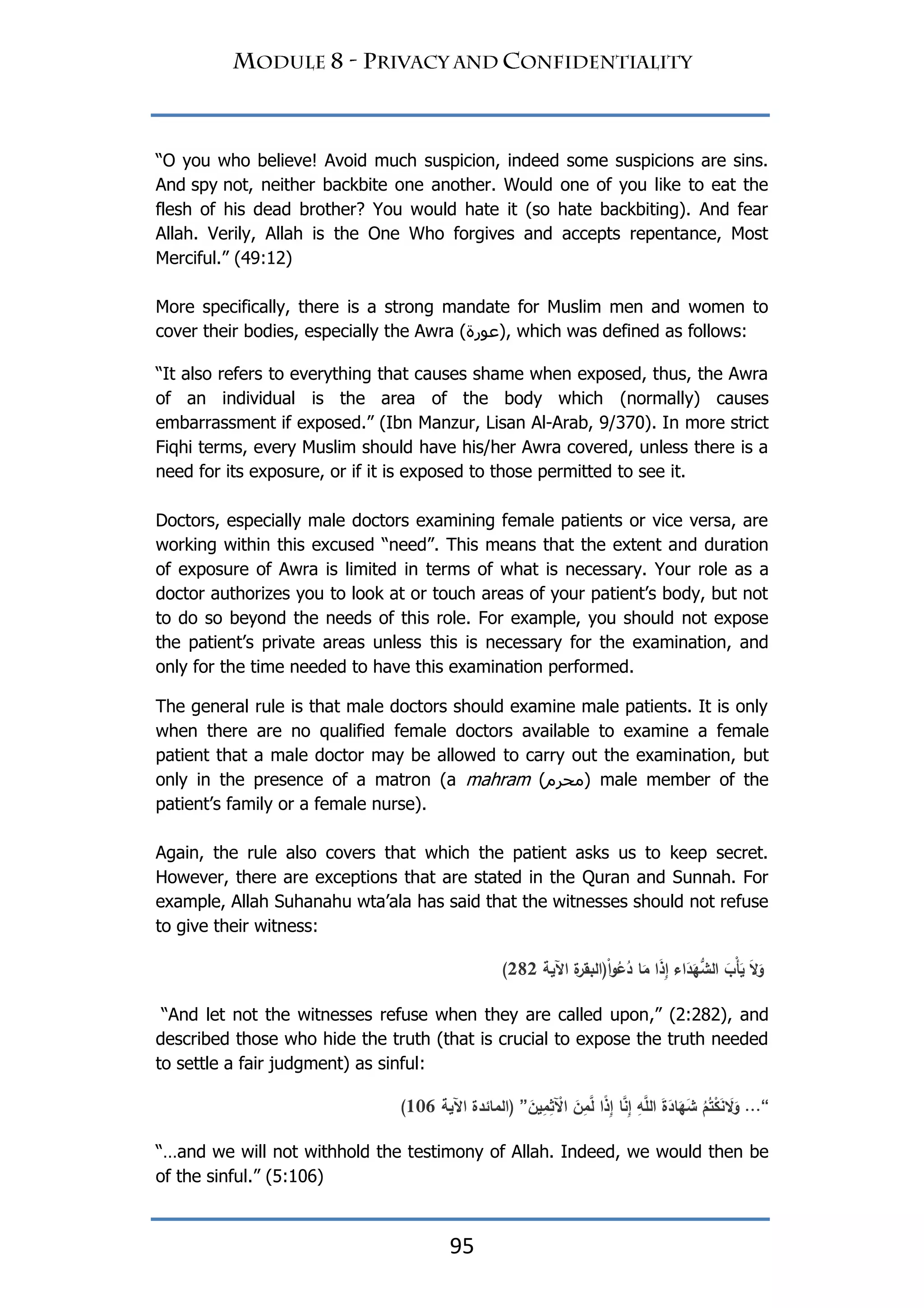95
“O you who believe! Avoid much suspicion, indeed some suspicions are sins.
And spy not, neither backbite one another. Would one of you like to eat the
flesh of his dead brother? You would hate it (so hate backbiting). And fear
Allah. Verily, Allah is the One Who forgives and accepts repentance, Most
Merciful.” (49:12)
More specifically, there is a strong mandate for Muslim men and women to
cover their bodies, especially the Awra (‫,)عٕرح‬ which was defined as follows:
“It also refers to everything that causes shame when exposed, thus, the Awra
of an individual is the area of the body which (normally) causes
embarrassment if exposed.” (Ibn Manzur, Lisan Al-Arab, 9/370). In more strict
Fiqhi terms, every Muslim should have his/her Awra covered, unless there is a
need for its exposure, or if it is exposed to those permitted to see it.
Doctors, especially male doctors examining female patients or vice versa, are
working within this excused “need”. This means that the extent and duration
of exposure of Awra is limited in terms of what is necessary. Your role as a
doctor authorizes you to look at or touch areas of your patient‟s body, but not
to do so beyond the needs of this role. For example, you should not expose
the patient‟s private areas unless this is necessary for the examination, and
only for the time needed to have this examination performed.
The general rule is that male doctors should examine male patients. It is only
when there are no qualified female doctors available to examine a female
patient that a male doctor may be allowed to carry out the examination, but
only in the presence of a matron (a mahram (‫)يحرو‬ male member of the
patient‟s family or a female nurse).
Again, the rule also covers that which the patient asks us to keep secret.
However, there are exceptions that are stated in the Quran and Sunnah. For
example, Allah Suhanahu wta‟ala has said that the witnesses should not refuse
to give their witness:
‫اآلية‬ ‫ة‬‫(البقر‬ْ‫ا‬‫و‬ُ‫ع‬ُ‫د‬ ‫ا‬َ‫م‬ ‫َا‬‫ذ‬ِ‫إ‬ ‫اء‬َ‫د‬َ‫ي‬‫الش‬ َ‫ْب‬‫أ‬َ‫ي‬ َ‫َل‬َ‫و‬181)
“And let not the witnesses refuse when they are called upon,” (2:282), and
described those who hide the truth (that is crucial to expose the truth needed
to settle a fair judgment) as sinful:
“...ُ‫م‬ُ‫ت‬ْ‫ك‬َ‫ن‬ َ‫َل‬َ‫و‬َ‫ة‬َ‫اد‬َ‫ي‬َ‫ش‬ِ‫و‬َّ‫الم‬‫ا‬َّ‫ن‬ِ‫إ‬‫ًا‬‫ذ‬ِ‫إ‬َ‫ن‬ِ‫م‬َّ‫ل‬َ‫ين‬ِ‫م‬ِ‫ث‬ ْ‫اآل‬”‫اآلية‬ ‫(المائدة‬206)
“…and we will not withhold the testimony of Allah. Indeed, we would then be
of the sinful.” (5:106)
 