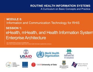 MODULE 8:
Information and Communication Technology for RHIS
SESSION 1:
eHealth, mHealth, and Health Information System
EnterpriseArchitecture
ROUTINE HEALTH INFORMATION SYSTEMS
A Curriculum on Basic Concepts and Practice
1
The complete RHIS curriculum is available here:
https://www.measureevaluation.org/our-work/ routine-health-information-systems/rhis-curriculum
 