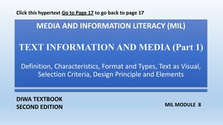 MEDIA AND INFORMATION LITERACY (MIL)
TEXT INFORMATION AND MEDIA (Part 1)
Definition, Characteristics, Format and Types, Text as Visual,
Selection Criteria, Design Principle and Elements
DIWA TEXTBOOK
SECOND EDITION MIL MODULE 8
Click this hypertext Go to Page 17 to go back to page 17
 