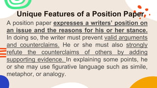Unique Features of a Position Paper
A position paper expresses a writers’ position on
an issue and the reasons for his or her stance.
In doing so, the writer must prevent valid arguments
and counterclaims. He or she must also strongly
refute the counterclaims of others by adding
supporting evidence. In explaining some points, he
or she may use figurative language such as simile,
metaphor, or analogy.
 