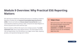 Module 9 Overview: Why Practical ESG Reporting
Matters
ESG reporting has evolved from voluntary best practice to mandatory compliance.
Regulatory mandates like the Corporate Sustainability Reporting Directive
(CSRD) in the EU and California's Climate-related Financial Risk Act require
unprecedented transparency starting in 2026. Companies face legal obligations to
disclose ESG performance with audit-level rigor.
Beyond compliance, effective ESG reports serve strategic purposes. They build
stakeholder trust, attract values-aligned investors, and reveal hidden business
risks and opportunities. Poor ESG disclosure can trigger investor flight, regulatory
penalties, and reputational damage worth millions.
Today's Focus
We'll work hands-on with a fill-in-the-blanks
ESG reporting template covering three
essential pillars: strategy, risk
assessment, and metrics. This practical
approach ensures you can immediately
apply these skills.
 