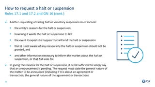 10
How to request a halt or suspension
 A letter requesting a trading halt or voluntary suspension must include:
 the entity’s reasons for the halt or suspension
 how long it wants the halt or suspension to last
 the event it expects to happen that will end the halt or suspension
 that it is not aware of any reason why the halt or suspension should not be
granted, and
 any other information necessary to inform the market about the halt or
suspension, or that ASX asks for.
 In giving the reasons for the halt or suspension, it is not sufficient to simply say
that an announcement is pending. The request must state the general nature of
the matter to be announced (including if it is about an agreement or
transaction, the general nature of the agreement or transaction).
Rules 17.1 and 17.2 and GN 16 (cont.)
 