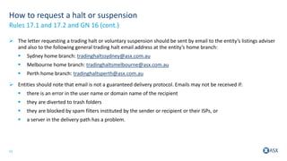 11
How to request a halt or suspension
 The letter requesting a trading halt or voluntary suspension should be sent by email to the entity’s listings adviser
and also to the following general trading halt email address at the entity’s home branch:
 Sydney home branch: tradinghaltssydney@asx.com.au
 Melbourne home branch: tradinghaltsmelbourne@asx.com.au
 Perth home branch: tradinghaltsperth@asx.com.au
 Entities should note that email is not a guaranteed delivery protocol. Emails may not be received if:
 there is an error in the user name or domain name of the recipient
 they are diverted to trash folders
 they are blocked by spam filters instituted by the sender or recipient or their ISPs, or
 a server in the delivery path has a problem.
Rules 17.1 and 17.2 and GN 16 (cont.)
 