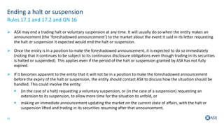 14
Ending a halt or suspension
 ASX may end a trading halt or voluntary suspension at any time. It will usually do so when the entity makes an
announcement (the ‘foreshadowed announcement’) to the market about the event it said in its letter requesting
the halt or suspension it expected would end the halt or suspension.
 Once the entity is in a position to make the foreshadowed announcement, it is expected to do so immediately
(noting that it continues to be subject to its continuous disclosure obligations even though trading in its securities
is halted or suspended). This applies even if the period of the halt or suspension granted by ASX has not fully
expired.
 If it becomes apparent to the entity that it will not be in a position to make the foreshadowed announcement
before the expiry of the halt or suspension, the entity should contact ASX to discuss how the situation should be
handled. This could involve the entity:
 (in the case of a halt) requesting a voluntary suspension, or (in the case of a suspension) requesting an
extension to its suspension, to allow more time for the situation to unfold, or
 making an immediate announcement updating the market on the current state of affairs, with the halt or
suspension lifted and trading in its securities resuming after that announcement.
Rules 17.1 and 17.2 and GN 16
 