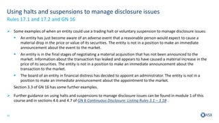 15
Using halts and suspensions to manage disclosure issues
 Some examples of when an entity could use a trading halt or voluntary suspension to manage disclosure issues:
 An entity has just become aware of an adverse event that a reasonable person would expect to cause a
material drop in the price or value of its securities. The entity is not in a position to make an immediate
announcement about the event to the market.
 An entity is in the final stages of negotiating a material acquisition that has not been announced to the
market. Information about the transaction has leaked and appears to have caused a material increase in the
price of its securities. The entity is not in a position to make an immediate announcement about the
transaction to the market.
 The board of an entity in financial distress has decided to appoint an administrator. The entity is not in a
position to make an immediate announcement about the appointment to the market.
Section 3.3 of GN 16 has some further examples.
 Further guidance on using halts and suspensions to manage disclosure issues can be found in module 1 of this
course and in sections 4.6 and 4.7 of GN 8 Continuous Disclosure: Listing Rules 3.1 – 3.1B .
Rules 17.1 and 17.2 and GN 16
 