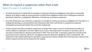 16
When to request a suspension rather than a halt
 An entity should use a trading halt to manage its continuous disclosure obligations only where it reasonably
expects to be able to make an announcement to satisfy those obligations within the 2 trading day maximum
period permitted for a trading halt. Otherwise, it should use a voluntary suspension.
 An entity should also use a voluntary suspension to manage its continuous disclosure obligations if it has been in a
trading halt pending an announcement and it becomes clear that it will not be in a position to make the
anticipated announcement before the end of the trading halt.
 Entities should note that cumulative suspensions of longer than 5 days in any 12 month period can affect an
entity’s ability to undertake a ‘low-doc’ rights issue or use a ‘cleansing notice’ to cleanse a secondary sale of
securities issued without a disclosure document or PDS. That issue aside, a voluntary suspension should not be
perceived as a less attractive option for managing continuous disclosure obligations than a trading halt. The
statement to the market advising of a voluntary suspension will clearly indicate that it has been put in place at the
entity’s request and set out the reason for the request.
Rules 17.1 and 17.2 and GN 16
 