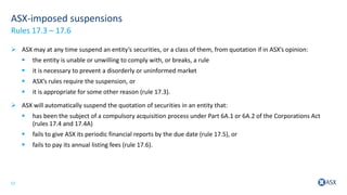 17
ASX-imposed suspensions
 ASX may at any time suspend an entity’s securities, or a class of them, from quotation if in ASX’s opinion:
 the entity is unable or unwilling to comply with, or breaks, a rule
 it is necessary to prevent a disorderly or uninformed market
 ASX’s rules require the suspension, or
 it is appropriate for some other reason (rule 17.3).
 ASX will automatically suspend the quotation of securities in an entity that:
 has been the subject of a compulsory acquisition process under Part 6A.1 or 6A.2 of the Corporations Act
(rules 17.4 and 17.4A)
 fails to give ASX its periodic financial reports by the due date (rule 17.5), or
 fails to pay its annual listing fees (rule 17.6).
Rules 17.3 – 17.6
 