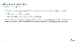 18
ASX-imposed suspensions
 ASX will also normally suspend quotation of an entity’s securities where it is notified by the entity that:
 it has appointed an administrator, or
 it has initiated the process to wind itself up (rule 17.3.4).
 ASX may also exercise its suspension powers when an entity is undergoing a significant change to the nature or
scale of its activities. Further information on this can be found in GN 12 Significant Changes to Activities.
Rules 17.3 – 17.6 (cont.)
 