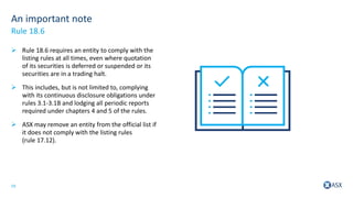 19
An important note
 Rule 18.6 requires an entity to comply with the
listing rules at all times, even where quotation
of its securities is deferred or suspended or its
securities are in a trading halt.
 This includes, but is not limited to, complying
with its continuous disclosure obligations under
rules 3.1-3.1B and lodging all periodic reports
required under chapters 4 and 5 of the rules.
 ASX may remove an entity from the official list if
it does not comply with the listing rules
(rule 17.12).
Rule 18.6
 