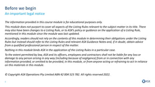 2
Before we begin
The information provided in this course module is for educational purposes only.
This module does not purport to cover all aspects of the Listing Rules relevant to the subject matter in its title. There
may also have been changes to a Listing Rule, or to ASX’s policy or guidance on the application of a Listing Rule,
mentioned in this module since the module was last updated.
Accordingly, readers should not rely on the contents of this module in determining their obligations under the Listing
Rules but instead should refer to the Listing Rules and relevant ASX Guidance Notes and, if in doubt, obtain advice
from a qualified professional person in respect of the matter.
Nothing in this module binds ASX in the application of the Listing Rules in a particular case.
To the extent permitted by law, ASX and its officers, employees and contractors shall not be liable for any loss or
damage to any person arising in any way (including because of negligence) from or in connection with any
information provided, or omitted to be provided, in this module, or from anyone acting or refraining to act in reliance
on this materials in this module.
© Copyright ASX Operations Pty Limited ABN 42 004 523 782. All rights reserved 2022.
An important legal notice
 