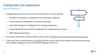 20
Trading halts and suspensions
 Congratulations you have reached the end of module 9. In it we covered:
 the difference between a trading halt and a voluntary suspension
 how to request a trading halt or voluntary suspension
 when ASX will agree to a trading halt or voluntary suspension
 using trading halts and voluntary suspensions to manage disclosure issues
 ASX-imposed suspensions.
 For further information on these matters, please refer to GN 16 Trading Halts and Voluntary Suspensions.
 If you wish, you can now move on to module 10 of the course, which covers waivers and in-principle advice.
Alternatively, click here to return to the home page for the course.
End of module 9
 