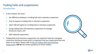 4
Trading halts and suspensions
 In this module, we cover:
 the difference between a trading halt and a voluntary suspension
 how to request a trading halt or voluntary suspension
 when ASX will agree to a trading halt or voluntary suspension
 using trading halts and voluntary suspensions to manage
disclosure issues, and
 ASX-imposed suspensions.
 Trading halts and voluntary suspensions are important tools for managing
continuous disclosure issues and it is important that you understand how and
when to use them. Please refer to GN 16 Trading Halts and Voluntary
Suspensions (‘GN 16’) for further guidance on these matters.
Introduction
 