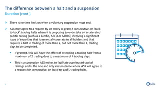 7
The difference between a halt and a suspension
 There is no time limit on when a voluntary suspension must end.
 ASX may agree to a request by an entity to grant 2 consecutive, or ‘back-
to-back’, trading halts where it is proposing to undertake an accelerated
capital raising (such as a Jumbo, AREO or SAREO) involving a significant
issue of securities that is essentially pro rata to all holders and that
requires a halt in trading of more than 2, but not more than 4, trading
days to be completed.
 If granted, this will have the effect of extending a trading halt from a
maximum of 2 trading days to a maximum of 4 trading days.
 This is a concession ASX makes to facilitate accelerated capital
raisings and is the one and only circumstance where ASX will agree to
a request for consecutive, or ‘back-to-back’, trading halts.
Duration (cont.)
 