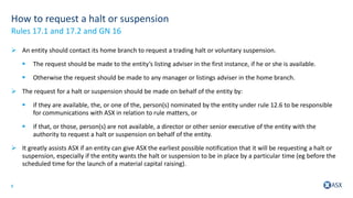 8
How to request a halt or suspension
 An entity should contact its home branch to request a trading halt or voluntary suspension.
 The request should be made to the entity’s listing adviser in the first instance, if he or she is available.
 Otherwise the request should be made to any manager or listings adviser in the home branch.
 The request for a halt or suspension should be made on behalf of the entity by:
 if they are available, the, or one of the, person(s) nominated by the entity under rule 12.6 to be responsible
for communications with ASX in relation to rule matters, or
 if that, or those, person(s) are not available, a director or other senior executive of the entity with the
authority to request a halt or suspension on behalf of the entity.
 It greatly assists ASX if an entity can give ASX the earliest possible notification that it will be requesting a halt or
suspension, especially if the entity wants the halt or suspension to be in place by a particular time (eg before the
scheduled time for the launch of a material capital raising).
Rules 17.1 and 17.2 and GN 16
 