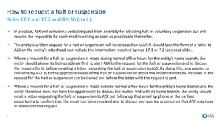 9
How to request a halt or suspension
 In practice, ASX will consider a verbal request from an entity for a trading halt or voluntary suspension but will
require the request to be confirmed in writing as soon as practicable thereafter.
 The entity’s written request for a halt or suspension will be released on MAP. It should take the form of a letter to
ASX on the entity’s letterhead and include the information required by rule 17.1 or 7.2 (see next slide).
 Where a request for a halt or suspension is made during normal office hours for the entity’s home branch, the
entity should phone its listings adviser first to alert ASX to the request for the halt or suspension and to discuss
the reasons for it, before emailing a letter requesting the halt or suspension to ASX. By doing this, any queries or
concerns by ASX as to the appropriateness of the halt or suspension or about the information to be included in the
request for the halt or suspension can be ironed out before the letter with the request is sent.
 Where a request for a halt or suspension is made outside normal office hours for the entity’s home branch and the
entity therefore does not have the opportunity to discuss the matter first with its home branch, the entity should
email a letter requesting the halt or suspension to ASX but follow up that email by phone at the earliest
opportunity to confirm that the email has been received and to discuss any queries or concerns that ASX may have
in relation to the request.
Rules 17.1 and 17.2 and GN 16 (cont.)
 