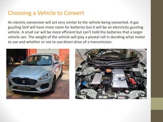 An electric conversion will act very similar to the vehicle being converted. A gas
guzzling SUV will have more room for batteries but it will be an electricity guzzling
vehicle. A small car will be more efficient but can’t hold the batteries that a larger
vehicle can. The weight of the vehicle will play a pivotal roll in deciding what motor
to use and whether or not to use direct drive of a transmission.
Choosing a Vehicle to Convert
 