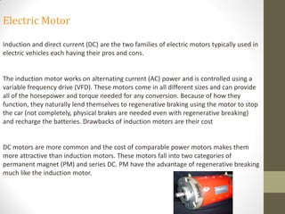 Electric Motor
Induction and direct current (DC) are the two families of electric motors typically used in
electric vehicles each having their pros and cons.
The induction motor works on alternating current (AC) power and is controlled using a
variable frequency drive (VFD). These motors come in all different sizes and can provide
all of the horsepower and torque needed for any conversion. Because of how they
function, they naturally lend themselves to regenerative braking using the motor to stop
the car (not completely, physical brakes are needed even with regenerative breaking)
and recharge the batteries. Drawbacks of induction motors are their cost
DC motors are more common and the cost of comparable power motors makes them
more attractive than induction motors. These motors fall into two categories of
permanent magnet (PM) and series DC. PM have the advantage of regenerative breaking
much like the induction motor.
 