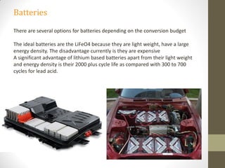 Batteries
There are several options for batteries depending on the conversion budget
The ideal batteries are the LiFeO4 because they are light weight, have a large
energy density. The disadvantage currently is they are expensive
A significant advantage of lithium based batteries apart from their light weight
and energy density is their 2000 plus cycle life as compared with 300 to 700
cycles for lead acid.
 