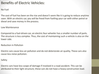 Benefits of Electric Vehicles:
No Fuel
The cost of fuel has been on the rise and doesn’t seem like it is going to reduce anytime
soon. With an electric car, you will be freed from fuelling your car with either petrol or
diesel and save money in the process.
Low Maintenance
Compared to a fuel-driven car, an electric four-wheeler has a smaller number of parts.
The structure is less complex. Thus, the cost of maintaining such a vehicle is also on the
lower side.
Reduction in Pollution
Electric cars cause less air pollution and do not deteriorate air quality. These cars also
cause less noise pollution.
Safety
Electric cars have less scope of damage if involved in a road accident. This can be
attributed to their light structure; these cars do not have a heavy construction load.
 
