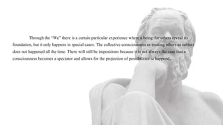 Through the “We” there is a certain particular experience where a being-for-others reveal its
foundation, but it only happens in special cases. The collective consciousness or treating others as subject
does not happened all the time. There will still be impositions because it is not always the case that a
consciousness becomes a spectator and allows for the projection of possibilities to happend,.
 
