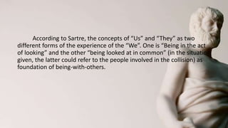 According to Sartre, the concepts of “Us” and “They” as two
different forms of the experience of the “We”. One is “Being in the act
of looking” and the other “being looked at in common” (in the situation
given, the latter could refer to the people involved in the collision) as
foundation of being-with-others.
 