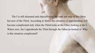 The I is still alienated and objectified by the look not only of the Other
but now of the Third. According to Sartre this situation of apprehending will
become complicated only when the Third looks at the Other looking at the I.
Where now, the I apprehends the Third through the Other-as-looked at. Why
is this situation complicated?
 