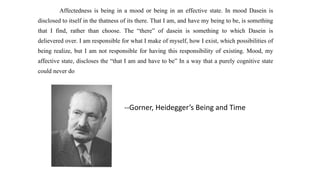 Affectedness is being in a mood or being in an effective state. In mood Dasein is
disclosed to itself in the thatness of its there. That I am, and have my being to be, is something
that I find, rather than choose. The “there” of dasein is something to which Dasein is
delievered over. I am responsible for what I make of myself, how I exist, which possibilities of
being realize, but I am not responsible for having this responsibility of existing. Mood, my
affective state, discloses the “that I am and have to be” In a way that a purely cognitive state
could never do
--Gorner, Heidegger’s Being and Time
 