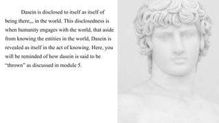 Dasein is disclosed to itself as itself of
being there,,, in the world. This disclosedness is
when humanity engages with the world, that aside
from knowing the entities in the world, Dasein is
revealed as itself in the act of knowing. Here, you
will be reminded of how dasein is said to be
“thrown” as discussed in module 5.
 