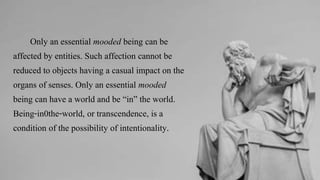 Only an essential mooded being can be
affected by entities. Such affection cannot be
reduced to objects having a casual impact on the
organs of senses. Only an essential mooded
being can have a world and be “in” the world.
Being-in0the-world, or transcendence, is a
condition of the possibility of intentionality.
 