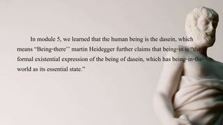 Man as Being-in-the-World
In module 5, we learned that the human being is the dasein, which
means “Being-there’’ martin Heidegger further claims that being-in is “the
formal existential expression of the being of dasein, which has being-in-the-
world as its essential state.”
 