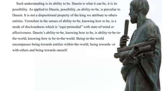 Such understanding is its ability to be. Dasein is what it can be, it is its
possibility. As applied to Dasein, possibility, as ability-to-be, is perculiar to
Dasein. It is not a dispositional property of the king we attribute to others
entities. Verstehen in the senses of ability-to-be, knowing how to be, is a
mode of disclosedness which is “equi-primodial” with state-of-mind or
affectiveness. Dasein’s ability-to-be, knowing how to be, is ability-to-be-in-
the-world, knowing how to be-in-the-world. Being-in-the-world
encompasses being towards entities within-the-world, being towards- or
with-others and being towards oneself.
 